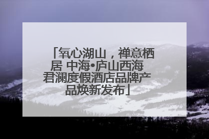 氧心湖山，禅意栖居 中海•庐山西海君澜度假酒店品牌产品焕新发布