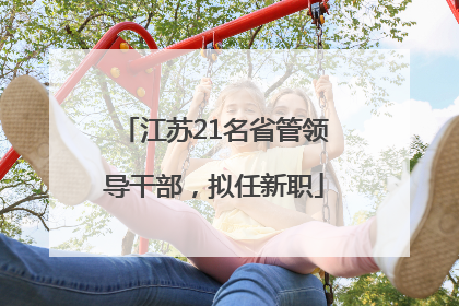 江苏21名省管领导干部，拟任新职