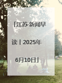 江苏·新闻早读丨2025年6月10日