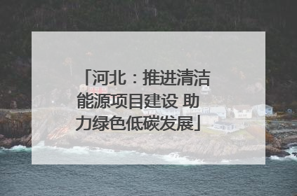 河北：推进清洁能源项目建设 助力绿色低碳发展