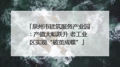 泉州市建筑服务产业园：产值大幅跃升 老工业区实现“破茧成蝶”
