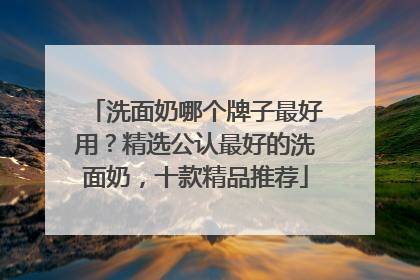 洗面奶哪个牌子最好用？精选公认最好的洗面奶，十款精品推荐