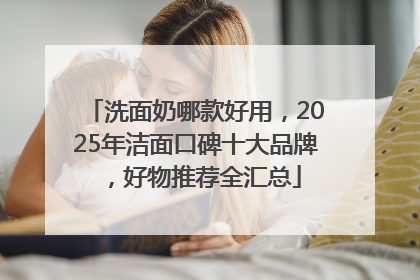 洗面奶哪款好用，2025年洁面口碑十大品牌，好物推荐全汇总