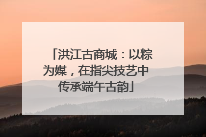 洪江古商城：以粽为媒，在指尖技艺中传承端午古韵