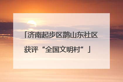 济南起步区鹊山东社区获评“全国文明村”