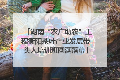 湖南“农广助农”工程衡阳茶叶产业发展带头人培训班圆满落幕