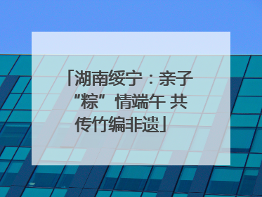 湖南绥宁：亲子“粽”情端午 共传竹编非遗