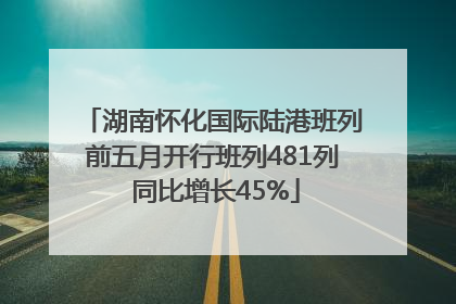 湖南怀化国际陆港班列前五月开行班列481列 同比增长45%