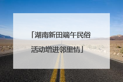 湖南新田端午民俗活动增进邻里情
