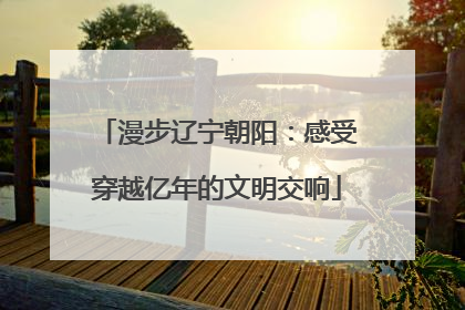 漫步辽宁朝阳：感受穿越亿年的文明交响