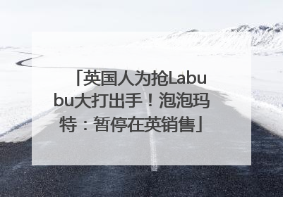 英国人为抢Labubu大打出手！泡泡玛特：暂停在英销售