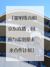 董明珠亮相京东直播，回应与孟羽童未来合作计划