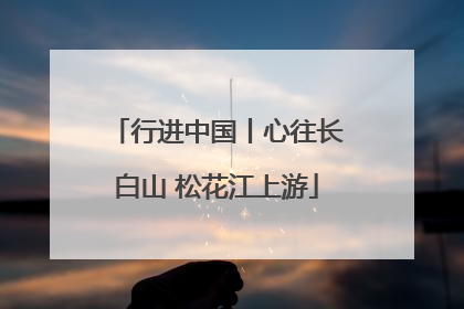行进中国丨心往长白山 松花江上游