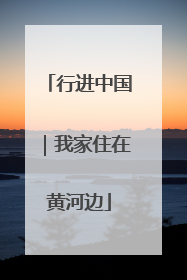 行进中国｜我家住在黄河边