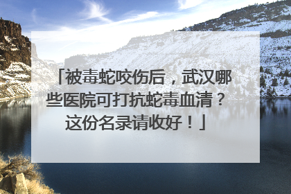 被毒蛇咬伤后，武汉哪些医院可打抗蛇毒血清？这份名录请收好！