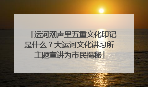 运河潮声里五重文化印记是什么？大运河文化讲习所主题宣讲为市民揭秘