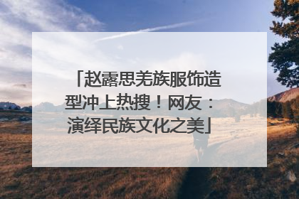 赵露思羌族服饰造型冲上热搜！网友：演绎民族文化之美