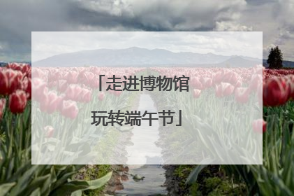 走进博物馆 玩转端午节