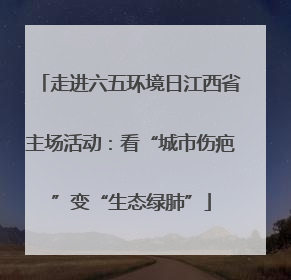 走进六五环境日江西省主场活动：看“城市伤疤”变“生态绿肺”