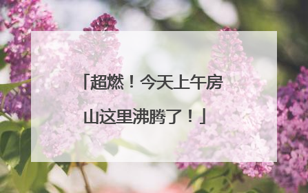 超燃！今天上午房山这里沸腾了！