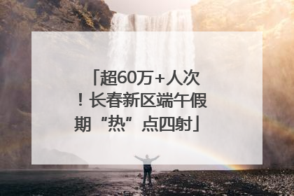 超60万+人次！长春新区端午假期“热”点四射