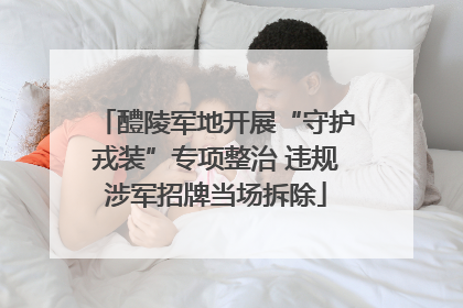 醴陵军地开展“守护戎装”专项整治 违规涉军招牌当场拆除