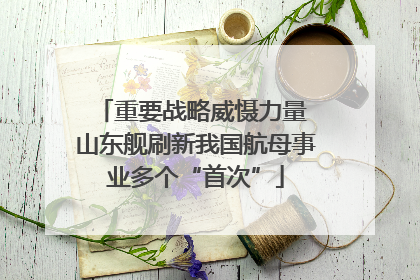 重要战略威慑力量 山东舰刷新我国航母事业多个“首次”