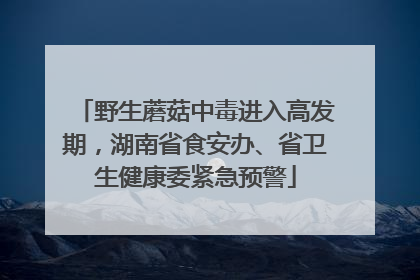 野生蘑菇中毒进入高发期，湖南省食安办、省卫生健康委紧急预警