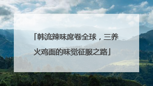 韩流辣味席卷全球，三养火鸡面的味觉征服之路