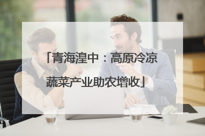 青海湟中：高原冷凉蔬菜产业助农增收