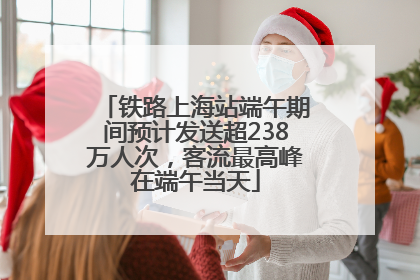 铁路上海站端午期间预计发送超238万人次，客流最高峰在端午当天