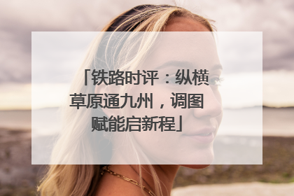 铁路时评：纵横草原通九州，调图赋能启新程