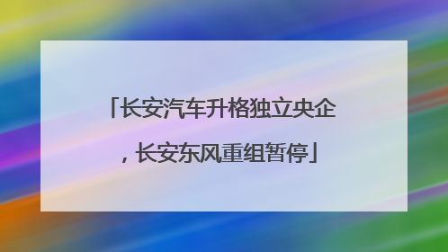 长安汽车升格独立央企，长安东风重组暂停