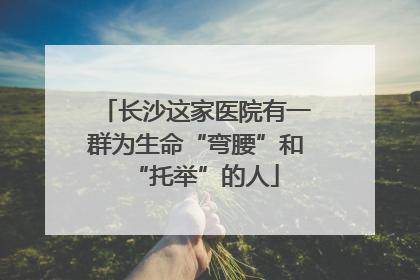 长沙这家医院有一群为生命“弯腰”和“托举”的人