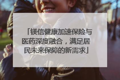 镁信健康加速保险与医药深度融合，满足居民未来保障的新需求