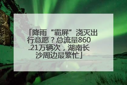 降雨“霸屏”浇灭出行意愿？总流量860.21万辆次，湖南长沙周边最繁忙