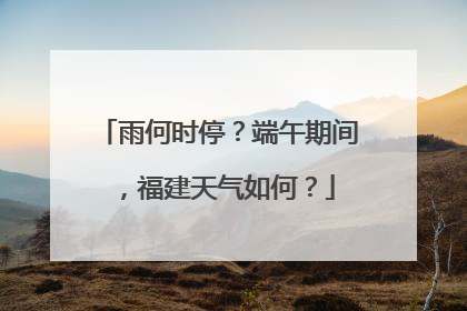 雨何时停？端午期间，福建天气如何？