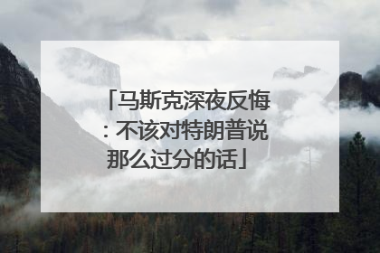 马斯克深夜反悔：不该对特朗普说那么过分的话