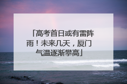 高考首日或有雷阵雨！未来几天，厦门气温逐渐攀高