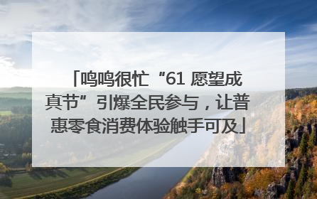 鸣鸣很忙“61 愿望成真节”引爆全民参与，让普惠零食消费体验触手可及