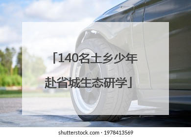 140名土乡少年赴省城生态研学