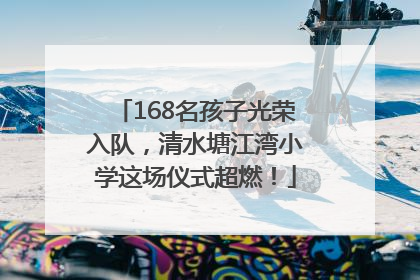 168名孩子光荣入队，清水塘江湾小学这场仪式超燃！