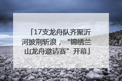 17支龙舟队齐聚沂河披荆斩浪，“锦绣兰山龙舟邀请赛”开幕