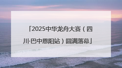 2025中华龙舟大赛（四川·巴中恩阳站）圆满落幕