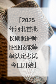 2025年河北首批长期照护师职业技能等级认定考试今日开始