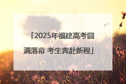 2025年福建高考圆满落幕 考生奔赴新程