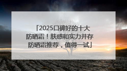 2025口碑好的十大防晒霜！肤感和实力并存防晒霜推荐，值得一试
