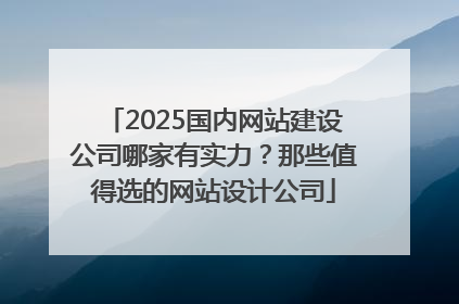 2025国内网站建设公司哪家有实力？那些值得选的网站设计公司