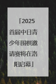 2025首届中日青少年围棋邀请赛将在洛阳启幕