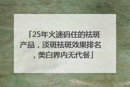 25年火速码住的祛斑产品，淡斑祛斑效果排名，美白界内无代餐